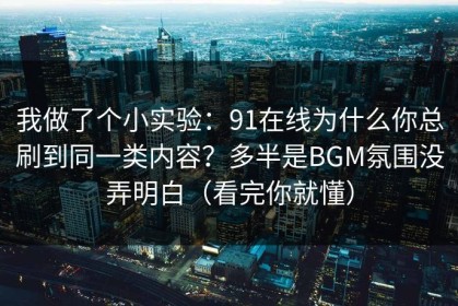 我做了个小实验：91在线为什么你总刷到同一类内容？多半是BGM氛围没弄明白（看完你就懂）