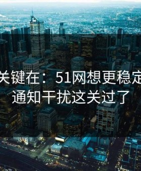 真正的关键在：51网想更稳定：先把通知干扰这关过了