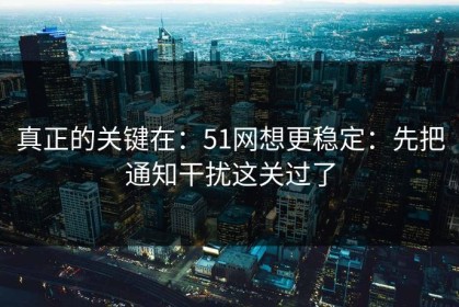 真正的关键在：51网想更稳定：先把通知干扰这关过了