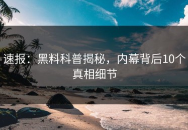 速报：黑料科普揭秘，内幕背后10个真相细节