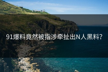 91爆料竟然被指涉牵扯出N人黑料？