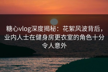 糖心vlog深度揭秘：花絮风波背后，业内人士在健身房更衣室的角色十分令人意外