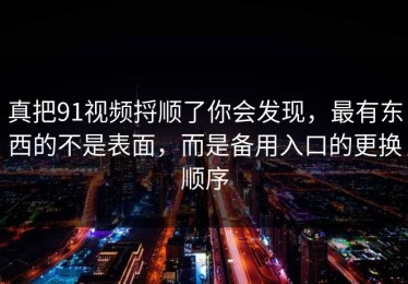 真把91视频捋顺了你会发现，最有东西的不是表面，而是备用入口的更换顺序