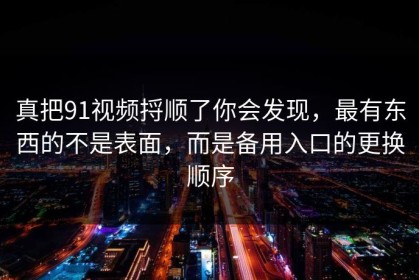 真把91视频捋顺了你会发现，最有东西的不是表面，而是备用入口的更换顺序