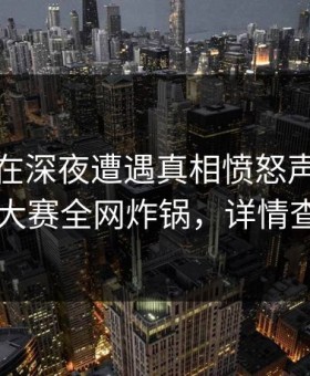 主持人在深夜遭遇真相愤怒声讨，每日大赛全网炸锅，详情查看