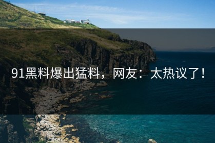 91黑料爆出猛料，网友：太热议了！