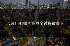 心碎！91短片竟然全过程被录下