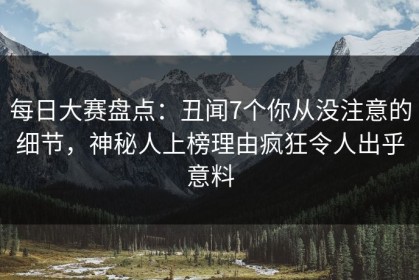 每日大赛盘点：丑闻7个你从没注意的细节，神秘人上榜理由疯狂令人出乎意料