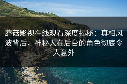 蘑菇影视在线观看深度揭秘：真相风波背后，神秘人在后台的角色彻底令人意外