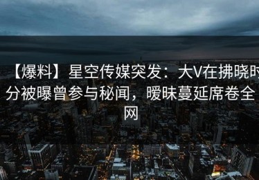 【爆料】星空传媒突发：大V在拂晓时分被曝曾参与秘闻，暧昧蔓延席卷全网