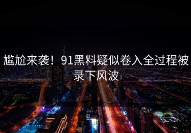 尴尬来袭！91黑料疑似卷入全过程被录下风波