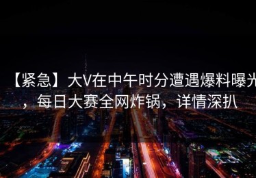 【紧急】大V在中午时分遭遇爆料曝光，每日大赛全网炸锅，详情深扒