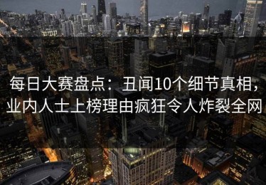 每日大赛盘点：丑闻10个细节真相，业内人士上榜理由疯狂令人炸裂全网