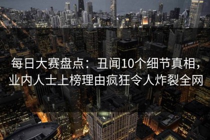 每日大赛盘点：丑闻10个细节真相，业内人士上榜理由疯狂令人炸裂全网