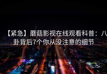 【紧急】蘑菇影视在线观看科普：八卦背后7个你从没注意的细节