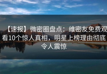 【速报】微密圈盘点：维密友免费观看10个惊人真相，明星上榜理由彻底令人震惊