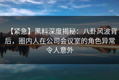 【紧急】黑料深度揭秘：八卦风波背后，圈内人在公司会议室的角色异常令人意外