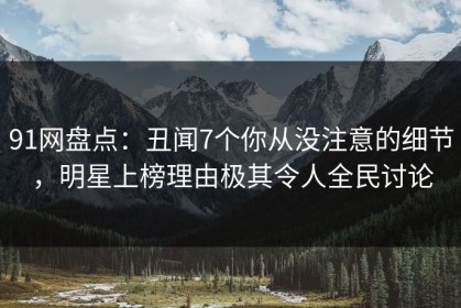 91网盘点：丑闻7个你从没注意的细节，明星上榜理由极其令人全民讨论