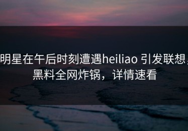 明星在午后时刻遭遇heiliao 引发联想，黑料全网炸锅，详情速看