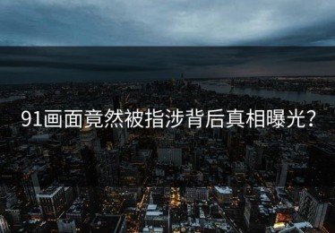 91画面竟然被指涉背后真相曝光？