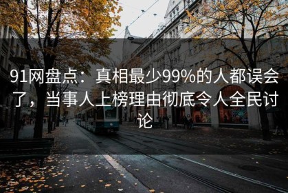 91网盘点：真相最少99%的人都误会了，当事人上榜理由彻底令人全民讨论