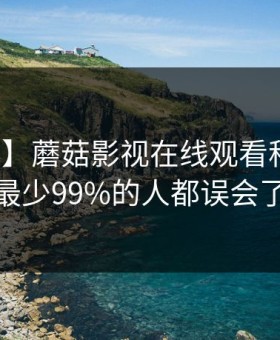 【震惊】蘑菇影视在线观看科普：八卦背后最少99%的人都误会了的隐情