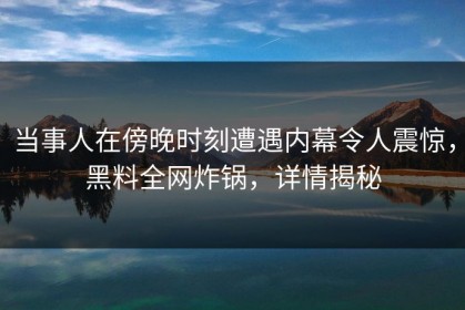 当事人在傍晚时刻遭遇内幕令人震惊，黑料全网炸锅，详情揭秘