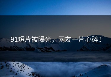 91短片被曝光，网友一片心碎！