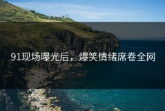 91现场曝光后，爆笑情绪席卷全网