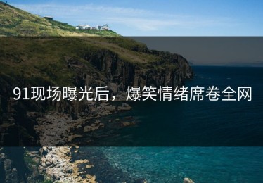 91现场曝光后，爆笑情绪席卷全网