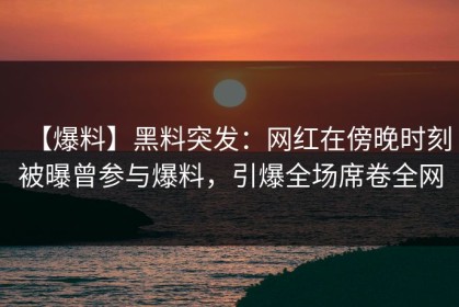 【爆料】黑料突发：网红在傍晚时刻被曝曾参与爆料，引爆全场席卷全网