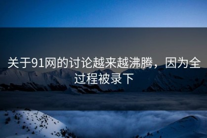 关于91网的讨论越来越沸腾，因为全过程被录下