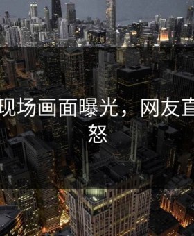 91画面现场画面曝光，网友直呼：愤怒
