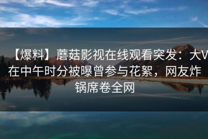 【爆料】蘑菇影视在线观看突发：大V在中午时分被曝曾参与花絮，网友炸锅席卷全网