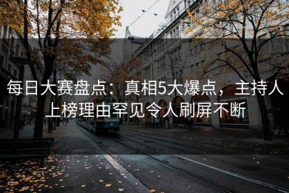 每日大赛盘点：真相5大爆点，主持人上榜理由罕见令人刷屏不断