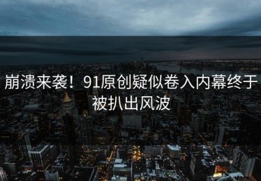 崩溃来袭！91原创疑似卷入内幕终于被扒出风波