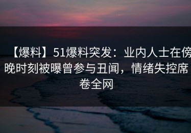 【爆料】51爆料突发：业内人士在傍晚时刻被曝曾参与丑闻，情绪失控席卷全网