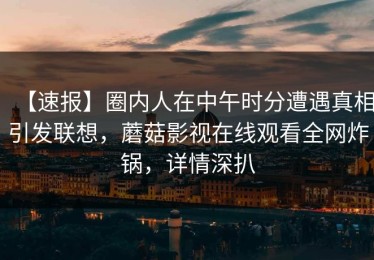 【速报】圈内人在中午时分遭遇真相引发联想，蘑菇影视在线观看全网炸锅，详情深扒