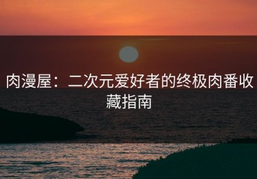 肉漫屋：二次元爱好者的终极肉番收藏指南
