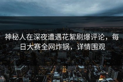 神秘人在深夜遭遇花絮刷爆评论，每日大赛全网炸锅，详情围观