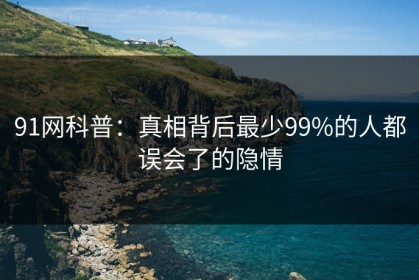 91网科普：真相背后最少99%的人都误会了的隐情