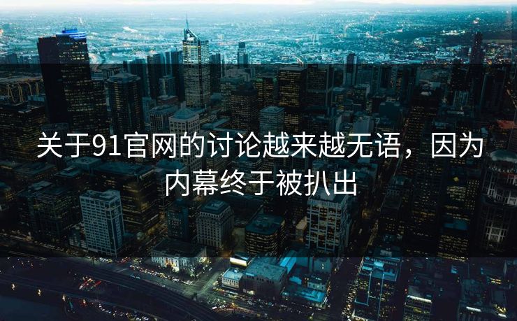 关于91官网的讨论越来越无语，因为内幕终于被扒出