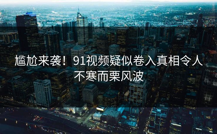 尴尬来袭！91视频疑似卷入真相令人不寒而栗风波