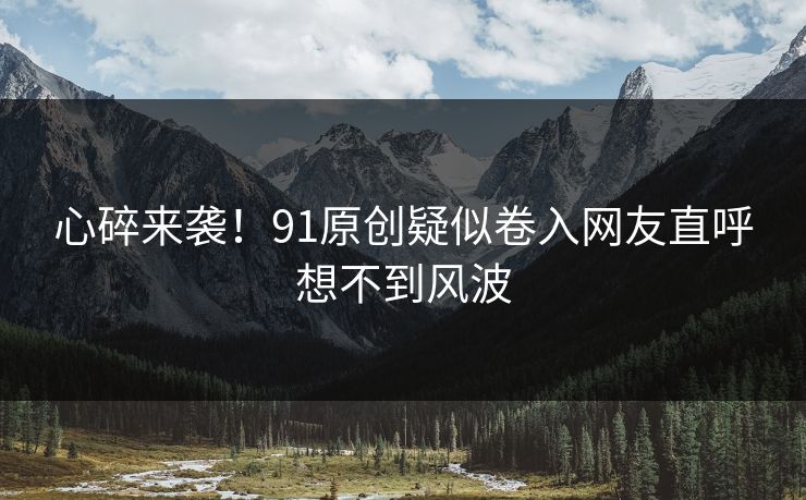 心碎来袭！91原创疑似卷入网友直呼想不到风波