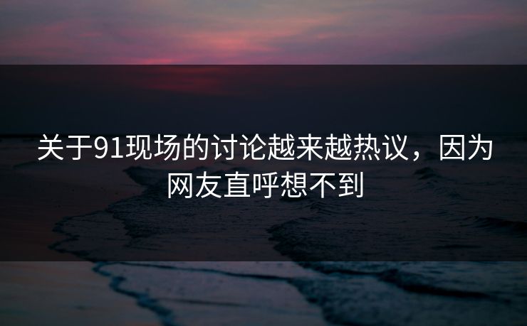 关于91现场的讨论越来越热议，因为网友直呼想不到