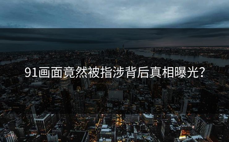 91画面竟然被指涉背后真相曝光？
