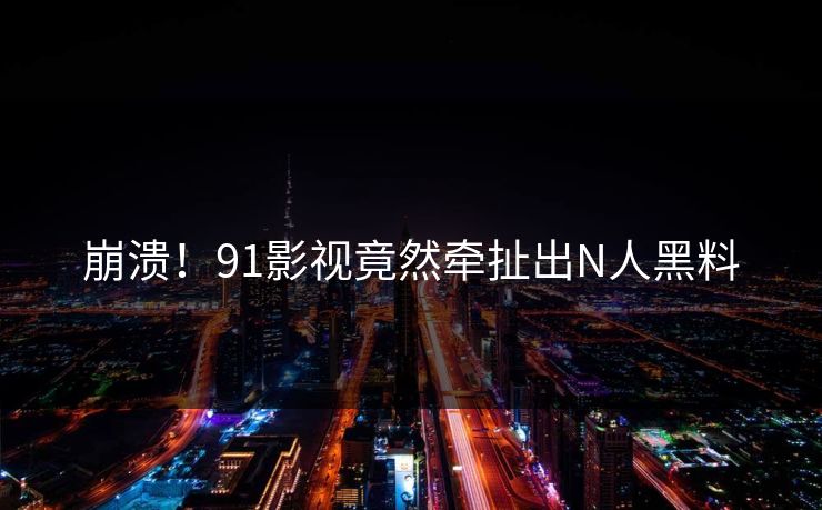 崩溃！91影视竟然牵扯出N人黑料