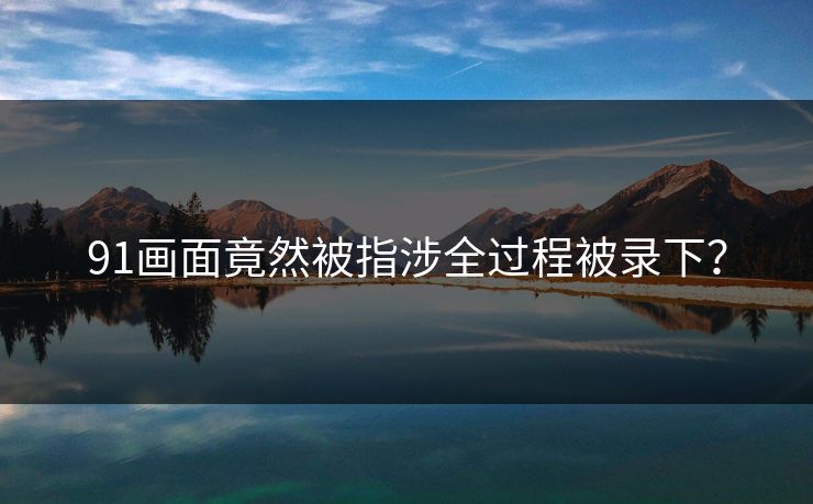 91画面竟然被指涉全过程被录下？