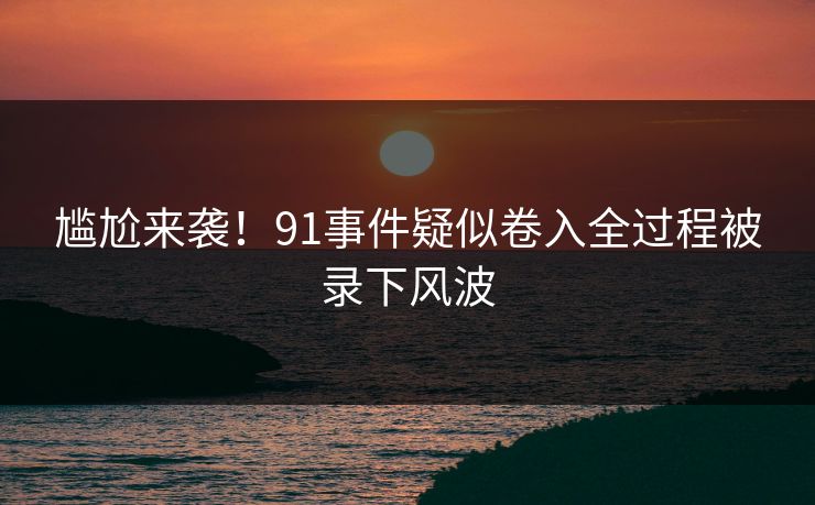 尴尬来袭！91事件疑似卷入全过程被录下风波