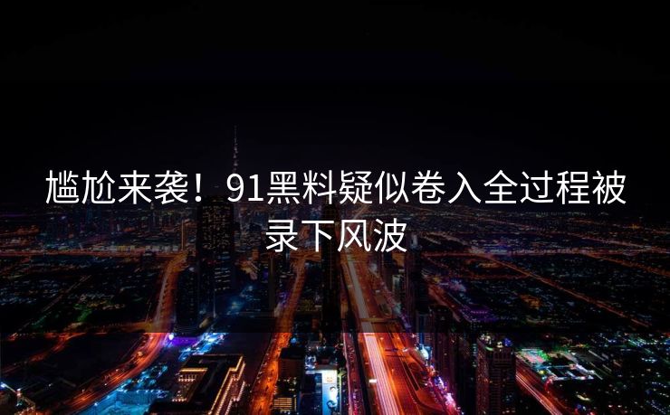 尴尬来袭！91黑料疑似卷入全过程被录下风波